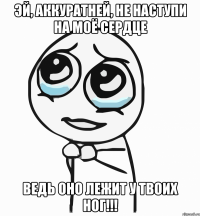 Эй, аккуратней, не наступи на моё сердце Ведь оно лежит у твоих ног!!!