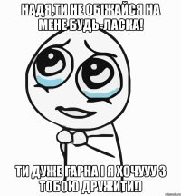 Надя,ти не обіжайся на мене будь-ласка! Ти дуже гарна і я хочууу з тобою дружити!)