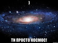 ) ти просто космос!