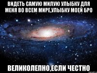 видеть самую милую улыбку для меня во всем мире,улыбку моей бро великолепно,если честно