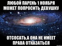 любой парень 1 ноября может попросить девушку отсосать,а она не имеет права отказаться