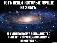 есть вещи, которые лучше не знать. и, судя по всему, большинство считает, что это грамматика и пунктуация.