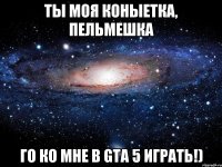 ты моя коныетка, пельмешка го ко мне в gta 5 играть!)