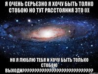 я очень серьезно я хочу быть толко стобою но тут расстояния это ((( но я люблю тебя и хочу быть только стобою выходи???