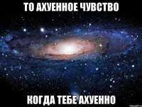 то ахуенное чувство когда тебе ахуенно