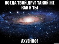 когда твой друг такой же как и ты ахуенно!