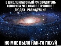 в школе классный руководитель говорила, что самое страшное в людях - равнодушие, но мне было как-то похуй