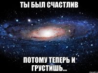 ты был счастлив потому теперь и грустишь...