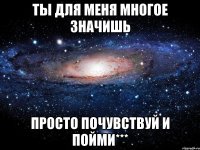 ты для меня многое значишь просто почувствуй и пойми***