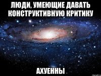 люди, умеющие давать конструктивную критику ахуенны