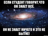 если студент говорит,что он знает всё. он не знает ничего и это не бытие!