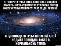 д) говорити треба чітко, впевнено, емоційно, правильно робити наголоси у словах; е) слід використовувати прості розповідні речення; ж) докладати треба повагом, але й не дуже повільно, тобто в нормальному темпі;