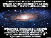 при відсутності на захисті рецензента чи наукового керівника зміст рецензії чи відгуку на дипломну роботу зачитується головою комісії. голова державної екзаменаційної комісії надає слово також усім присутнім і бажаючим виступити по дипломній роботі, що захищається. кожного, хто задав питання, головуючий запитує, чи задоволений він відповіддю (поясненням) дипломника.