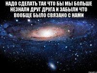 надо сделать так что бы мы больше незнали друг друга и забыли что вообще было связано с нами 