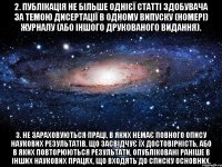 2. публікація не більше однієї статті здобувача за темою дисертації в одному випуску (номері) журналу (або іншого друкованого видання). 3. не зараховуються праці, в яких немає повного опису наукових результатів, що засвідчує їх достовірність, або в яких повторюються результати, опубліковані раніше в інших наукових працях, що входять до списку основних.