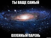 ты ваще самый охуенный парень