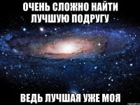 очень сложно найти лучшую подругу ведь лучшая уже моя