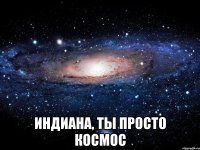  индиана, ты просто космос