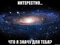 интерестно... что я значу для тебя?