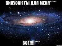 Викусик ты для меня***** ВСЁ!!!!****