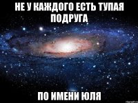 НЕ У КАЖДОГО ЕСТЬ ТУПАЯ ПОДРУГА ПО ИМЕНИ ЮЛЯ