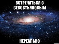 ВСТРЕЧАТЬСЯ С СЕВОСТЬЯНОВЫМ НЕРЕАЛЬНО