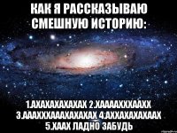 Как я рассказываю смешную историю: 1.ахахахахахах 2.хаааахххаахх 3.ааахххааахахахах 4.аххахахахаах 5.хаах ладно забудь