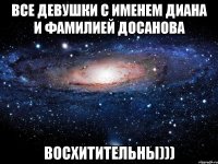 Все девушки с именем Диана и фамилией Досанова Восхитительны)))