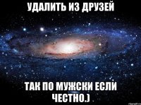 Удалить из друзей Так по мужски если честно.)