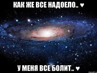 КАК ЖЕ ВСЕ НАДОЕЛО.. ♥ У МЕНЯ ВСЕ БОЛИТ.. ♥