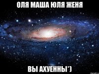 Оля Маша Юля Женя Вы Ахуенны*)