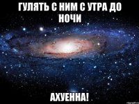 гулять с ним с утра до ночи АХУЕННА!