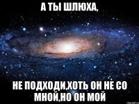 а ты шлюха, не подходи,хоть он не со мной,но он мой