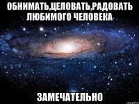 обнимать,целовать,радовать любимого человека замечательно