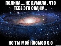 Полина .... Не думала , что тебе это скажу ... Но ты мой космос О.О