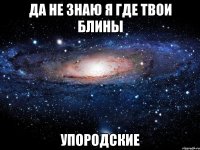 ДА НЕ ЗНАЮ Я ГДЕ ТВОИ БЛИНЫ УПОРОДСКИЕ