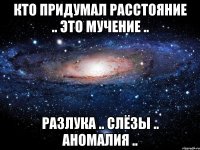 кто придумал расстояние .. это мучение .. разлука .. слёзы .. аномалия ..