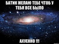 бАТИК ЖЕЛАЮ ТЕБЕ ЧТОБ У ТЕБЯ ВСЕ БЫЛО АХУЕННО !!!