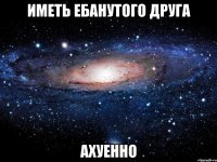 Иметь ебанутого друга Ахуенно