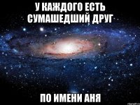 у каждого есть сумашедший друг по имени Аня