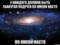 У КАЖДОГО ДОЛЖНА БЫТЬ ЕБАНУТАЯ ПОДРУГА ПО ИМЕНИ НАСТЯ ПО ИМЕНИ НАСТЯ