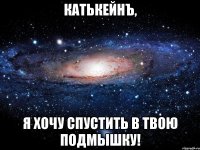 КатькейнЪ, Я хочу спустить в твою подмышку!