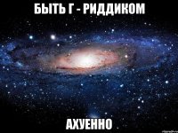 Быть Г - Риддиком Ахуенно