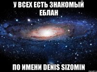 у всех есть знакомый еблан по имени Denis Sizomin