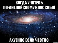 Когда учитель по-английскому классный Ахуенно если честно