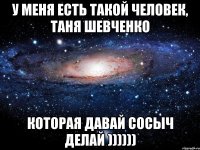 У МЕНЯ ЕСТЬ ТАКОЙ ЧЕЛОВЕК, ТАНЯ ШЕВЧЕНКО КОТОРАЯ ДАВАЙ СОСЫЧ ДЕЛАЙ ))))))