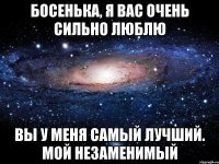 Босенька, я вас очень сильно люблю Вы у меня самый лучший. Мой незаменимый