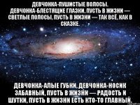 Девчонка-пушистые волосы. Девчонка-блестящие глазки, Пусть в жизни — светлые полосы, Пусть в жизни — так всё, как в сказке. Девчонка-алые губки, Девчонка-носик забавный, Пусть в жизни — радость и шутки, Пусть в жизни есть кто-то главный.