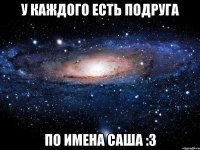 у каждого есть подруга по имена саша :3