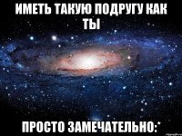 иметь такую подругу как ты просто замечательно:*